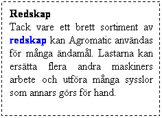 Textruta: Redskap
Tack vare ett brett sortiment av redskap kan Agromatic anv�ndas f�r m�nga �ndam�l. Lastarna kan ers�tta flera andra maskiners arbete och utf�ra m�nga sysslor som annars g�rs f�r hand. 
&nbsp;
